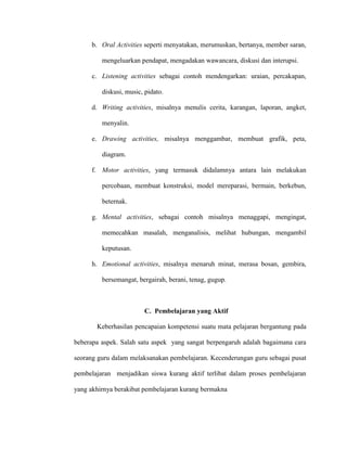 b. Oral Activities seperti menyatakan, merumuskan, bertanya, member saran,
mengeluarkan pendapat, mengadakan wawancara, diskusi dan interupsi.
c. Listening activities sebagai contoh mendengarkan: uraian, percakapan,
diskusi, music, pidato.
d. Writing activities, misalnya menulis cerita, karangan, laporan, angket,
menyalin.
e. Drawing activities, misalnya menggambar, membuat grafik, peta,
diagram.
f. Motor activities, yang termasuk didalamnya antara lain melakukan
percobaan, membuat konstruksi, model mereparasi, bermain, berkebun,
beternak.
g. Mental activities, sebagai contoh misalnya menaggapi, mengingat,
memecahkan masalah, menganalisis, melihat hubungan, mengambil
keputusan.
h. Emotional activities, misalnya menaruh minat, merasa bosan, gembira,
bersemangat, bergairah, berani, tenag, gugup.
C. Pembelajaran yang Aktif
Keberhasilan pencapaian kompetensi suatu mata pelajaran bergantung pada
beberapa aspek. Salah satu aspek yang sangat berpengaruh adalah bagaimana cara
seorang guru dalam melaksanakan pembelajaran. Kecenderungan guru sebagai pusat
pembelajaran menjadikan siswa kurang aktif terlibat dalam proses pembelajaran
yang akhirnya berakibat pembelajaran kurang bermakna
 