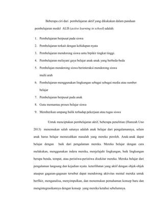Beberapa ciri dari pembelajaran aktif yang dikukakan dalam panduan
pembelajaran model ALIS (active learning in school) adalah:
1. Pembelajaran berpusat pada siswa
2. Pembelajaran terkait dengan kehidupan nyata
3. Pembelajaran mendorong siswa untu brpikir tingkat tinggi.
4. Pembelajaran melayani gaya belajar anak-anak yang berbeda-beda
5. Pembelajan mendorong siswa berinteraksi mendorong siswa
multi arah
6. Pembelajaran menggunakan lingkungan sebagai sebagai media atau sumber
belajar
7. Pembelajaran berpusat pada anak
8. Gutu memantau proses belajar siswa
9. Memberikan umpang balik terhadap pekerjaan atau tugas siswa
Untuk menciptakan pembelajaran aktif, beberapa penelitian (Hamzah Uno
2013) menemukan salah satunya adalah anak belajar dari pengalamannya, selain
anak harus belajar memecahkan masalah yang mereka peroleh. Anak-anak dapat
belajar dengan baik dari pengalaman mereka. Mereka belajar dengan cara
melakukan, menggunakan indera mereka, menjelajahi lingkungan, baik lingkungan
berupa benda, tempat, atau peristiwa-peristiwa disekitar mereka. Mereka belajar dari
pengalaman langsung dan kejadian nyata. keterlibatan yang aktif dengan objek-objek
ataupun gagasan-gagasan tersebut dapat mendorong aktivitas mental mereka untuk
berfikir, menganalisa, menyimpulkan, dan menemukan pemahaman konsep baru dan
mengintegrasikannya dengan konsep yang mereka ketahui sebelumnya.
 