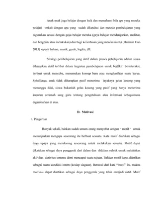 Anak-anak juga belajar dengan baik dan memahami bila apa yang mereka
pelajari terkait dengan apa yang sudah diketahui dan metode pembelajaran yang
digunakan sesuai dengan gaya belajar mereka (gaya belajar mendengarkan, melihat,
dan bergerak atau melakukan) dan bagi kecerdasan yang mereka miliki (Hamzah Uno
2013) seperti bahasa, musik, gerak, logika, dll.
Strategi pembelajaran yang aktif dalam proses pebelajaran adalah siswa
diharapkan aktif terlibat dalam kegiatan pembelajaran untuk berfikir, berinteraksi,
berbuat untuk mencoba, menemukan konsep baru atau menghasilkan suatu karya.
Sebaliknya, anak tidak diharapkan pasif menerima layaknya gelas kosong yang
menunggu diisi, siswa bukanlah gelas kosong yang pasif yang hanya menerima
kucuran ceramah sang guru tentang pengetahuan atau informasi sebagaimana
digambarkan di atas.
D. Motivasi
1. Pengertian
Banyak sekali, bahkan sudah umum orang menyebut dengan “ motif “ untuk
menunjukkan mengapa seseorang itu berbuat sesuatu. Kata motif diartikan sebagai
daya upaya yang mendorong seseorang untuk melakukan sesuatu. Motif dapat
dikatakan sebagai daya penggerak dari dalam dan didalam subjek untuk melakukan
aktivitas- aktivitas tertentu demi mencapai suatu tujuan. Bahkan motif dapat diartikan
sebagai suatu kondidsi intern (kesiap siagaan). Berawal dari kata “motif” itu, makna
motivasi dapat diartikan sebagai daya penggerak yang telah menjadi aktif. Motif
 