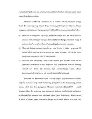 menjadi aktif pada saat-saat tertentu, terutama bila kebutuhan untuk mencapai tujuan
sangat dirasakan mendesak.
Menurut Mc.Donald (Sardiman,2012) motivasi adalah perubahan energy
dalam diri seseorang yang ditandai dngan munculnya “feeling” dan didahului dengan
tanggapan adanya tujuan. Dari pengertian Mc.Donald ini mengandung makna bahwa:
a) Motivasi itu mengawali terjadinya perubahan energi pada diri setiap individu
manusia. Perkembangan motivasi akan membawa beberapa perubahan energi di
dalam sistem “neurophysiological” yang ada pada organisme manusia.
b) Motivasi ditandai dengan munculnya , rasa “feeling”, efeksi seseorang. Di
dalam hal ini motivasi relevan dengan persoalan kejiwaan, efeksi dan emosi
yang dapat menentukan tingkah laku manusia.
c) Motivasi akan dirangsang karena adanya tujuan, jadi motivasi dalam hal ini
sebenarnya merupakan respons dari suatu aksi, yakni tujuan. Motivasi memang
muncul dari dalam diri manusia, tapi kemunculannya karena adanya
rangsangan/terdorong karena ada unsur lain dalam hal ini tujuan.
Pendapat lain dikemukakan oleh Echols (Dimyati,2006) bahwa motivasi kata
kerja “to motivate” yang berarti mendorong, menyebabkan dan merangsang , berarti
alasan, sebab dan daya penggerak. Menurut Suryabrata (Djaali,2007) adalah
keadaan dalam diri seseorang yang mendorong individu tersebut untuk melakukan
aktifitas-aktifitas tertentu guna mencapai tujuan yang didinginkan. Secara serupa
Winkels, (Dimyati 2006) mengatakan bahwa motif adalah adanya penggerak dari
 