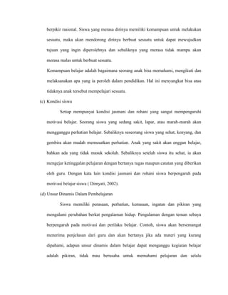 berpikir rasional. Siswa yang merasa dirinya memiliki kemampuan untuk melakukan
sesuatu, maka akan mendorong dirinya berbuat sesuatu untuk dapat mewujudkan
tujuan yang ingin diperolehnya dan sebaliknya yang merasa tidak mampu akan
merasa malas untuk berbuat sesuatu.
Kemampuan belajar adalah bagaimana seorang anak bisa memahami, mengikuti dan
melaksanakan apa yang ia peroleh dalam pendidikan. Hal ini menyangkut bisa atau
tidaknya anak tersebut mempelajari sesuatu.
(c) Kondisi siswa
Setiap mempunyai kondisi jasmani dan rohani yang sangat mempengaruhi
motivasi belajar. Seorang siswa yang sedang sakit, lapar, atau marah-marah akan
mengganggu perhatian belajar. Sebaliknya seseorang siswa yang sehat, kenyang, dan
gembira akan mudah memusatkan perhatian. Anak yang sakit akan enggan belajar,
bahkan ada yang tidak masuk sekolah. Sebaliknya setelah siswa itu sehat, ia akan
mengejar ketinggalan pelajaran dengan bertanya tugas maupun catatan yang diberikan
oleh guru. Dengan kata lain kondisi jasmani dan rohani siswa berpengaruh pada
motivasi belajar siswa ( Dimyati, 2002).
(d) Unsur Dinamis Dalam Pembelajaran
Siswa memiliki perasaan, perhatian, kemauan, ingatan dan pikiran yang
mengalami perubahan berkat pengalaman hidup. Pengalaman dengan teman sebaya
berpengaruh pada motivasi dan perilaku belajar. Contoh, siswa akan bersemangat
menerima penjelasan dari guru dan akan bertanya jika ada materi yang kurang
dipahami, adapun unsur dinamis dalam belajar dapat menganggu kegiatan belajar
adalah pikiran, tidak mau berusaha untuk memahami pelajaran dan selalu
 