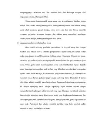menganggapnya pelajaran sulit dan masalah baik dari keluarga maupun dari
lingkungan sekitar, (Damayati 2002).
Unsur-unsur dinamis adalah unsur-unsur yang keberadaannya didalam proses
belajar tidak stabil, kadang-kadang kuat, kadang-kadang lemah dan bahkan hilang
sama sekali misalnya gairah belajar, emosi siswa dan lain-lain. Siswa memiliki
perasaan, perhatian, kemauan, ingatan, dan pikiran yang mengalami perubahan
selama proses belajar, kadang-kadang kuat atau lemah.
(e) Upaya guru dalam membelajarkan siswa
Guru adalah seorang pendidik professional. Ia bergaul setiap hari dengan
puluhan atau ratusan siswa. Interaksi pergaulannya sekitar lima jam sehari. Tatap
muka guru dengan siswa SD misalnya, berkisar antara 10 samapai 20 menit per siswa.
Intensitas pergaulan tersebut mempengaruhi pertumbuhan dan perkembangan jiwa
siswa. Upaya guru dalam membelajarkan siswa yaitu memberikan pujian kepada
siswa jika dapat mengerjakan soal latihan yang diberikan, memberikan kesempatan
kepada siswa untuk bertanya jika ada materi yang belum dipahami, jika memberikan
hukuman bukan berupa pukuan tetapi berupa soal yang harus dikerjakan di papan
tulis. Guru adalah pendidik yang berkembang. Tugas profesionalnya mengharuskan
dia belajar sepanjang hayat. Belajar sepanjang hayat tersebut sejalan dengan
masyarakat dan lingkungan sekitar sekolah yang juga dibangun. Guru tidak sendirian
dalam belajar sepanjang hayat. Lingkungan sosial guru, lingkungan budaya guru, dan
kehidupan guru perlu diperhatikan oleh guru. Sebagai pendidik, guru dapat memilih
yang baik. Partisipasi dan teladan memilih perilaku yang baik tersebut sudah
merupakan upaya membelajarkan siswa.
 