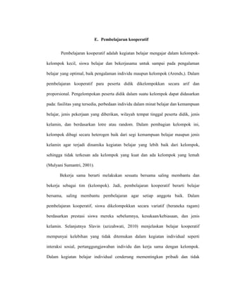 E. Pembelajaran kooperatif
Pembelajaran kooperatif adalah kegiatan belajar mengajar dalam kelompok-
kelompok kecil, siswa belajar dan bekerjasama untuk sampai pada pengalaman
belajar yang optimal, baik pengalaman individu maupun kelompok (Arends,). Dalam
pembelajaran kooperatif para peserta didik dikelompokkan secara arif dan
proporsional. Pengelompokan peserta didik dalam suatu kelompok dapat didasarkan
pada: fasilitas yang tersedia, perbedaan individu dalam minat belajar dan kemampuan
belajar, jenis pekerjaan yang diberikan, wilayah tempat tinggal peserta didik, jenis
kelamin, dan berdasarkan lotre atau random. Dalam pembagian kelompok ini,
kelompok dibagi secara heterogen baik dari segi kemampuan belajar maupun jenis
kelamin agar terjadi dinamika kegiatan belajar yang lebih baik dari kelompok,
sehingga tidak terkesan ada kelompok yang kuat dan ada kelompok yang lemah
(Mulyani Sumantri, 2001).
Bekerja sama berarti melakukan sesuatu bersama saling membantu dan
bekerja sebagai tim (kelompok). Jadi, pembelajaran kooperatif berarti belajar
bersama, saling membantu pembelajaran agar setiap anggota baik. Dalam
pembelajaran kooperatif, siswa dikelompokkan secara variatif (beraneka ragam)
berdasarkan prestasi siswa mereka sebelumnya, kesukaan/kebiasaan, dan jenis
kelamin. Selanjutnya Slavin (azizahwati, 2010) menjelaskan belajar kooperatif
mempunyai kelebihan yang tidak ditemukan dalam kegiatan individual seperti
interaksi sosial, pertanggungjawaban individu dan kerja sama dengan kelompok.
Dalam kegiatan belajar individual cenderung mementingkan pribadi dan tidak
 