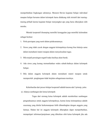 memperhatikan lingkungan sekitarnya. Menurut Devies kegiatan belajar individual
maupun belajar bersama dalam kelompok harus didukung oleh inisiatif dari masing-
masing pribadi karena kegiatan belajar menyangkut apa yang harus dikerjakan oleh
mereka.
Metode kooperatif disamping memiliki keunggulan juga memiliki kelemahan
sebagai berikut:
1. Perlu persiapan yang rumit dalam pelaksanaannya.
2. Siswa yang tidak cocok dengan anggota kelompoknya kurang bisa bekerja sama
dalam memahami materi maupun dalam menyelesaikan tugas.
3. Bila terjadi persaingan negatif maka hasilnya akan buruk.
4. Ada siswa yang kurang memanfaatkan waktu sebaik-baiknya dalam kelompok
belajar.
5. Bila dalam anggota kelompok dalam memahami materi maupun untuk
memperoleh penghargaan tidak berjalan sebagaimana mestinya.
Keberhasilan dari proses belajar kooperatif adalah karena ada 5 prinsip, yaitu:
a). Adanya sumbangan dari ketua kelompok
Tugas dari seorang ketua kelompok adalah memberikan sumbangan
pengetahuannya untuk anggota kelompoknya, karena ketua kelompoknya adalah
seseorang yang dinilai berkemampuan lebih dibandingkan dengan anggota yang
lainnya. Dalam hal ini anggota kelompok diharapkan dapat memperhatikan,
mempelajari informasi/penjelasan yang diberikan oleh ketua kelompok jika ada
 