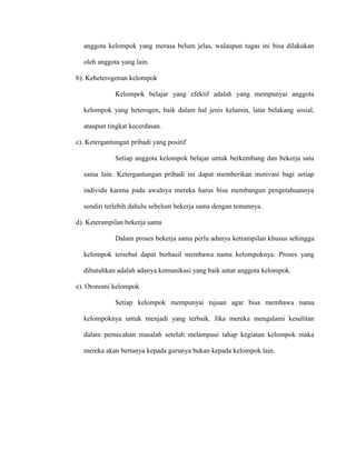 anggota kelompok yang merasa belum jelas, walaupun tugas ini bisa dilakukan
oleh anggota yang lain.
b). Keheterogenan kelompok
Kelompok belajar yang efektif adalah yang mempunyai anggota
kelompok yang heterogen, baik dalam hal jenis kelamin, latar belakang sosial,
ataupun tingkat kecerdasan.
c). Ketergantungan pribadi yang positif
Setiap anggota kelompok belajar untuk berkembang dan bekerja satu
sama lain. Ketergantungan pribadi ini dapat memberikan motivasi bagi setiap
individu karena pada awalnya mereka harus bisa membangun pengetahuannya
sendiri terlebih dahulu sebelum bekerja sama dengan temannya.
d). Keterampilan bekerja sama
Dalam proses bekerja sama perlu adanya ketrampilan khusus sehingga
kelompok tersebut dapat berhasil membawa nama kelompoknya. Proses yang
dibutuhkan adalah adanya komunikasi yang baik antar anggota kelompok.
e). Otonomi kelompok
Setiap kelompok mempunyai tujuan agar bisa membawa nama
kelompoknya untuk menjadi yang terbaik. Jika mereka mengalami kesulitan
dalam pemecahan masalah setelah melampaui tahap kegiatan kelompok maka
mereka akan bertanya kepada gurunya bukan kepada kelompok lain.
 