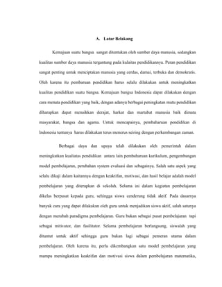 A. Latar Belakang
Kemajuan suatu bangsa sangat ditentukan oleh sumber daya manusia, sedangkan
kualitas sumber daya manusia tergantung pada kulaitas pendidikannya. Peran pendidikan
sangat penting untuk menciptakan manusia yang cerdas, damai, terbuka dan demokratis.
Oleh karena itu pembaruan pendidikan harus selalu dilakukan untuk meningkatkan
kualitas pendidikan suatu bangsa. Kemajuan bangsa Indonesia dapat dilakukan dengan
cara menata pendidikan yang baik, dengan adanya berbagai peningkatan mutu pendidikan
diharapkan dapat menaikkan derajat, harkat dan martabat manusia baik dimata
masyarakat, bangsa dan agama. Untuk mencapainya, pembaharuan pendidikan di
Indonesia tentunya harus dilakukan terus menerus seiring dengan perkembangan zaman.
Berbagai daya dan upaya telah dilakukan oleh pemerintah dalam
meningkatkan kualiatas pendidikan antara lain pembaharuan kurikulum, pengembangan
model pembelajaran, perubahan system evaluasi dan sebagainya. Salah satu aspek yang
selalu dikaji dalam kaitannya dengan keaktifan, motivasi, dan hasil belajar adalah model
pembelajaran yang diterapkan di sekolah. Selama ini dalam kegiatan pembelajaran
dikelas berpusat kepada guru, sehingga siswa cenderung tidak aktif. Pada dasarnya
banyak cara yang dapat dilakukan oleh guru untuk menjadikan siswa aktif, salah satunya
dengan merubah paradigma pembelajaran. Guru bukan sebagai pusat pembelajaran tapi
sebagai mitivator, dan fasilitator. Selama pembelajaran berlangsung, siswalah yang
dituntut untuk aktif sehingga guru bukan lagi sebagai pemeran utama dalam
pembelajaran. Oleh karena itu, perlu dikembangkan satu model pembelajaran yang
mampu meningkatkan keaktifan dan motivasi siswa dalam pembelajaran matematika,
 