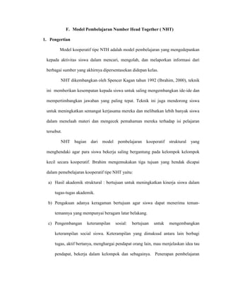 F. Model Pembelajaran Number Head Together ( NHT)
1. Pengertian
Model kooperatif tipe NTH adalah model pembelajaran yang mengedepankan
kepada aktivitas siswa dalam mencari, mengolah, dan melaporkan informasi dari
berbagai sumber yang akhirnya dipersentasekan didepan kelas.
NHT dikembangkan oleh Spencer Kagan tahun 1992 (Ibrahim, 2000), teknik
ini memberikan kesempatan kepada siswa untuk saling mengembangkan ide-ide dan
mempertimbangkan jawaban yang paling tepat. Teknik ini juga mendorong siswa
untuk meningkatkan semangat kerjasama mereka dan melibatkan lebih banyak siswa
dalam menelaah materi dan mengecek pemahaman mereka terhadap isi pelajaran
tersebut.
NHT bagian dari model pembelajaran kooperatif struktural yang
menghendaki agar para siswa bekerja saling bergantung pada kelompok kelompok
kecil secara kooperatif. Ibrahim mengemukakan tiga tujuan yang hendak dicapai
dalam pemebelajaran kooperatif tipe NHT yaitu:
a) Hasil akademik struktural : bertujuan untuk meningkatkan kinerja siswa dalam
tugas-tugas akademik.
b) Pengakuan adanya keragaman bertujuan agar siswa dapat menerima teman-
temannya yang mempunyai beragam latar belakang.
c) Pengembangan keterampilan sosial: bertujuan untuk mengembangkan
keterampilan social siswa. Keterampilan yang dimaksud antara lain berbagi
tugas, aktif bertanya, menghargai pendapat orang lain, mau menjelaskan idea tau
pendapat, bekerja dalam kelompok dan sebagainya. Penerapan pembelajaran
 