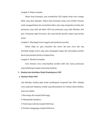 Langkah 4. Diskusi masalah
Dalam kerja kelompok, guru memberikan LKS kepada setiap siswa sebagai
bahan yang akan dipelajari. Dalam kerja kelompok setiap siswa berfikir bersama
untuk menggambarkan dan meyakinkan bahwa tiap orang mengetahui jawaban dari
pertanyaan yang telah ada dalam LKS atau pertanyaan yang telah diberikan oleh
guru. Pertanyaan dapat bervariasi, dari yang bersifat spesifik sampai yang bersifat
umum.
Langkah 5. Memanggil nomor anggota atau pemberian jawaban
Dalam tahap ini, guru menyebut satu nomor dan para siswa dari tiap
kelompok dengan nomor yang sama mengangkat tangan dan menyiapkan jawaban
dan di persentasikan hasilnya di depan kelas.
Langkah 6. Member kesimpilan
Guru bersama siswa menyimpulkan jawaban akhir dari semua pertanyaan
yang berhubungan dengan materiyang disajikan.
3. Manfaat dan Kelebihan Model Pembelajaran NHT
a. Manfaat Model NHT
Ada beberapa manfaat pada model pembelajaran kooperatif tipe NHT terhadap
siswa yang hasil belajarnya rendah yang dikemukakan ole Lundren dalam Ibrahim,
antara lain adalah:
1) Rasa harga diri menjadi lebih tinggi.
2) Memperbaiki kehadiran.
3) Penerimaan individu menjadi lebih besar.
4) Perilaku mengganggu menjadi lebih kecil.
 