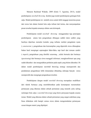 Menurut Rachmad Widodo, 2009 (Entin T. Agustina, 2013), model
pembelajaran snowball throwing disebut juga model pembelajaran gulungan bola
salju. Model pembelajaran ini melatih siswa untuk lebih tanggap menerima pesan
dari siswa lain dalam bentuk bola salju terbuat dari kertas, dan menyampaikan
pesan tersebut kepada temannya dalam satu kelompok.
Pembelajaran model snowball throwing menggunakan tiga penerapan
pembelajaran antara lain pengetahuan dibangun sedikit demi sedikit yang
hasilnya diperluas memalui konteks yang terbatas melalui pengalamn nyata
( construvism ), pengetahuan dan keterampilan yang diperoleh siswa diharapkan
bukan hasil mengingat seperangkat fakta-fakta, tapi hasil dari temuan sendiri
( inquiri), pengetahuan yang dimiliki seseorang , selalu bermula dari bertanya
(questioning) dari bertanya siswa menggali informasi, mengkomfirmasi apa yang
sudah diketahui dan mengarahkan perhatian pada aspek yang belum diketahui. Di
dalam model pembelajaran snowball throwing strategi memeperoleh dan
pendalaman pengetahuan lebih diutamakan dibanding seberapa banyak siswa
memperoleh dan mengingat pengetahuan tersebut.
Pembelajaran dengan model snowball throwing merupakan modifikasi
dari teknik bertanya yang menitikberatkan pada kemampuan merumuskan
pertanyaan yang dikemas dalam sebuah permainan yang menarik yaitu salimg
melempar bola salju ( snowball throwing) yang berisi pernyaaan kepada sesama
teman. Model yang dikemas dalam sebuah permainan yang sangat sederhana yang
biasa dilakukan oleh hampir semua siswa dalam mengemukakan pertanyaan
sesuai dengan materi yang dipelajari.
 