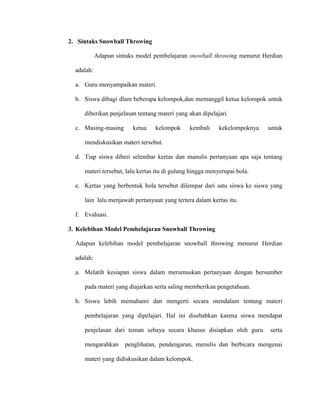 2. Sintaks Snowball Throwing
Adapun sintaks model pembelajaran snowball throwing menurut Herdian
adalah:
a. Guru menyampaikan materi.
b. Siswa dibagi dlam beberapa kelompok,dan memanggil ketua kelompok untuk
diberikan penjelasan tentang materi yang akan dipelajari.
c. Masing-masing ketua kelompok kembali kekelompoknya untuk
mendiskusikan materi tersebut.
d. Tiap siswa diberi selembar kertas dan manulis pertanyaan apa saja tentang
materi tersebut, lalu kertas itu di gulung hingga menyerupai bola.
e. Kertas yang berbentuk bola tersebut dilempar dari satu siswa ke siswa yang
lain lalu menjawab pertanyaan yang tertera dalam kertas itu.
f. Evaluasi.
3. Kelebihan Model Pembelajaran Snowball Throwing
Adapun kelebihan model pembelajaran snowball throwing menurut Herdian
adalah:
a. Melatih kesiapan siswa dalam merumuskan pertanyaan dengan bersumber
pada materi yang diajarkan serta saling memberikan pengetahuan.
b. Siswa lebih memahami dan mengerti secara mendalam tentang materi
pembelajaran yang dipelajari. Hal ini disebabkan karena siswa mendapat
penjelasan dari teman sebaya secara khusus disiapkan oleh guru serta
mengarahkan penglihatan, pendengaran, menulis dan berbicara mengenai
materi yang didiskusikan dalam kelompok.
 