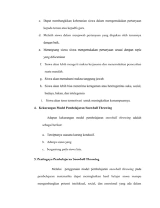 c. Dapat membangkikan keberanian siswa dalam memgemukakan pertanyaan
kepada teman atau kepadfa guru.
d. Melatih siswa dalam menjawab pertanyaan yang diajukan oleh temannya
dengan baik.
e. Merangsang siswa siswa mengemukakan pertanyaan sesuai dengan topic
yang dibicarakan
f. Siswa akan lebih mengerti makna kerjasama dan menemukakan pemecahan
suatu masalah.
g. Siswa akan memahami makna tanggung jawab.
h. Siswa akan lebih bisa menerima keragaman atau heterogenitas suku, social,
budaya, bakan, dan intelegensia
i. Siswa akan terus termotivasi untuk meningkatkan kemampuannya.
4. Kekurangan Model Pembelajaran Snowball Throwing
Adapun kekurangan model pembelajaran snowball throwing adalah
sebagai berikut:
a. Terciptanya suasana kurang kondusif.
b. Adanya siswa yang
c. bergantung pada siswa lain.
5. Pentingnya Pembelajaran Snowball Throwing
Melalui penggunaan model pembelajaran snowball throwing pada
pembelajaran matematika dapat meningkatkan hasil belajar siswa mampu
mengembangkan potensi intelektual, social, dan emosional yang ada dalam
 