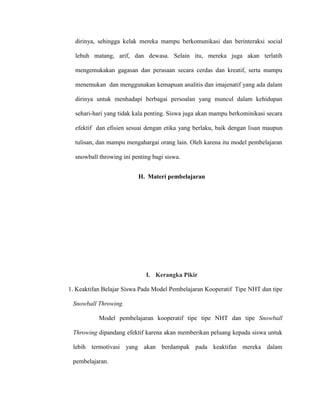 dirinya, sehingga kelak mereka mampu berkomunikasi dan berinteraksi social
lebuh matang, arif, dan dewasa. Selain itu, mereka juga akan terlatih
mengemukakan gagasan dan perasaan secara cerdas dan kreatif, serta mampu
menemukan dan menggunakan kemapuan analitis dan imajenatif yang ada dalam
dirinya untuk menhadapi berbagai persoalan yang muncul dalam kehidupan
sehari-hari yang tidak kala penting. Siswa juga akan mampu berkominikasi secara
efektif dan efisien sesuai dengan etika yang berlaku, baik dengan lisan maupun
tulisan, dan mampu mengahargai orang lain. Oleh karena itu model pembelajaran
snowball throwing ini penting bagi siswa.
H. Materi pembelajaran
I. Kerangka Pikir
1. Keaktifan Belajar Siswa Pada Model Pembelajaran Kooperatif Tipe NHT dan tipe
Snowball Throwing.
Model pembelajaran kooperatif tipe tipe NHT dan tipe Snowball
Throwing dipandang efektif karena akan memberikan peluang kepada siswa untuk
lebih termotivasi yang akan berdampak pada keaktifan mereka dalam
pembelajaran.
 