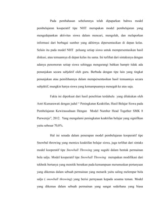 Pada pembahasan sebelumnya telah dipaparkan bahwa model
pembelajaran kooperatif tipe NHT merupakan model pembelajaran yang
mengedepankan aktivitas siswa dalam mencari, mengolah, dan melaporkan
informasi dari berbagai sumber yang akhirnya dipersentasikan di depan kelas.
Selain itu pada model NHT peluang setiap siswa untuk mempersentasikan hasil
diskusi, atau temuannya di depan kelas itu sama. Ini terlihat dari sintaksnya dengan
adanya penomoran setiap siswa sehingga mengurangi bahkan hampir tidak ada
penunjukan secara subjektif oleh guru. Berbeda dengan tipe lain yang tingkat
penunjukan atau pemilihannya dalam mempersentasikan hasil temuannya secara
subjektif, mungkin hanya siswa yang kemampuannya menegah ke atas saja.
Fakta ini diperkuat dari hasil penelitian terdahulu yang dilakukan oleh
Astri Kumarawati dengan judul “ Peningkatan Keaktifan, Hasil Belajar Siswa pada
Pembelajaran Kewirausahaan Dengan Model Number Head Together SMK 8
Purwerejo”, 2012. Yang mengalami peningkatan keaktifan belajar yang signifikan
yaitu sebesar 70,8%.
Hal ini senada dalam penerapan model pembelajaran kooperatif tipe
Snowbal throwing yang memicu keaktifan belajar siswa, juga terlihat dari sintaks
model kooperatif tipe Snowball Throwing yang suguhi dalam bentuk permainan
bola salju. Model kooperatif tipe Snowball Throwing merupakan modifikasi dari
tekhnik bertanya yang menitik beratkan pada kemampuan merumuskan pertanyaan
yang dikemas dalam sebuah permainan yang menarik yaitu saling melempar bola
salju ( snowball throwing) yang berisi pernyaaan kepada sesama teman. Model
yang dikemas dalam sebuah permainan yang sangat sederhana yang biasa
 