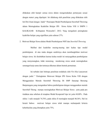 dilakukan oleh hampir semua siswa dalam mengemukakan pertanyaan sesuai
dengan materi yang dipelajari. Ini didukung oleh penelitian yang dilakukan oleh
Isti Dwi Iriani dengan Judul “ Penerapan Model Pembelajaran Snowball Throwing
dalam Meningkatkan Keaktifan Belajar IPS Siswa Kelas VIII A SMPN 1
KALIKAJAR KAbupaten Wonosobo”, 2012. Yang mengalami peningkatan
keaktifan belajar yang signifikan yaitu sebesar 27%.
2. Motivasi Belajar Siswa dalam Model Pembelajaran NHT dan Snowball Throwing.
Melihat dari keaktifan masing-masing dari kedua tipe model
pembelajaran di atas maka dengan sendirinya akan membangkitkan motivasi
belajar siswa. Ini disebabkan karena kedua model ini menyuguhkan pembelajaran
yang menyenangkan, tidak monotong mendorong siswa untuk meningkatkan
semangat kerja sama dan tentunya dikemas dalam bentuk permainan.
Ini terbukti dari bebrapa penelitian terdahulu oleh Vivi Ria Lancarwati
dengan judul ” Peningkatan Motovasi Belajar IPS Siswa Kelas VIII dengan
Menggunakan Metode Snowball Throwing Di SMP Satuatap Bawamg
Banjarnegara.yang mengatakan bahwa pembelajaran dengan menggunakan metode
Snowball Throng mampu meningkatkan Motivasi Belajar Siswa yaitu pada pra
tindakan atau sebelum di terapkan Model Kooperatif tipe ini yaitu 68,80% . Pada
siklus 1 naik menjadi 74,76%, pada siklus II meningkat menjadi 80,36%. Hal ini
berarti bahwa motivasi belajar siswa telah mampu melampauhi kriteria
keberhasilan yang ditetapkan yaitu 75%.
 