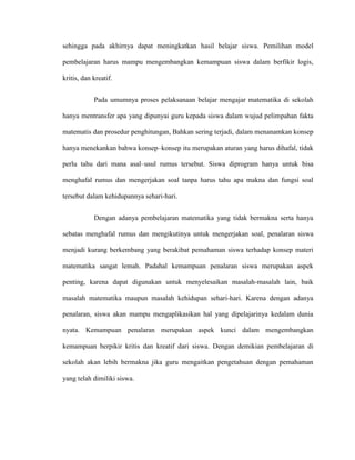 sehingga pada akhirnya dapat meningkatkan hasil belajar siswa. Pemilihan model
pembelajaran harus mampu mengembangkan kemampuan siswa dalam berfikir logis,
kritis, dan kreatif.
Pada umumnya proses pelaksanaan belajar mengajar matematika di sekolah
hanya mentransfer apa yang dipunyai guru kepada siswa dalam wujud pelimpahan fakta
matematis dan prosedur penghitungan, Bahkan sering terjadi, dalam menanamkan konsep
hanya menekankan bahwa konsep–konsep itu merupakan aturan yang harus dihafal, tidak
perlu tahu dari mana asal–usul rumus tersebut. Siswa diprogram hanya untuk bisa
menghafal rumus dan mengerjakan soal tanpa harus tahu apa makna dan fungsi soal
tersebut dalam kehidupannya sehari-hari.
Dengan adanya pembelajaran matematika yang tidak bermakna serta hanya
sebatas menghafal rumus dan mengikutinya untuk mengerjakan soal, penalaran siswa
menjadi kurang berkembang yang berakibat pemahaman siswa terhadap konsep materi
matematika sangat lemah. Padahal kemampuan penalaran siswa merupakan aspek
penting, karena dapat digunakan untuk menyelesaikan masalah-masalah lain, baik
masalah matematika maupun masalah kehidupan sehari-hari. Karena dengan adanya
penalaran, siswa akan mampu mengaplikasikan hal yang dipelajarinya kedalam dunia
nyata. Kemampuan penalaran merupakan aspek kunci dalam mengembangkan
kemampuan berpikir kritis dan kreatif dari siswa. Dengan demikian pembelajaran di
sekolah akan lebih bermakna jika guru mengaitkan pengetahuan dengan pemahaman
yang telah dimiliki siswa.
 