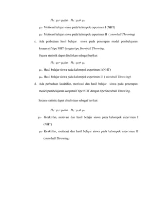 H0 : μ3= μ4dan H1 : μ3≠ μ4
μ3= Motivasi belajar siswa pada kelompok esperimen I (NHT)
μ4= Motivasi belajar siswa pada kelompok esperimen II ( snowball Throwing)
c. Ada perbedaan hasil belajar siswa pada penerapan model pembelajaran
kooperatif tipe NHT dengan tipe Snowball Throwing.
Secara statistik dapat dituliskan sebagai berikut:
H0 : μ5= μ6dan H1 : μ5≠ μ6
μ5= Hasil belajar siswa pada kelompok esperimen I (NHT)
μ6= Hasil belajar siswa pada kelompok esperimen II ( snowball Throwing)
d. Ada perbedaan keaktifan, motivasi dan hasil belajar siswa pada penerapan
model pembelajaran kooperatif tipe NHT dengan tipe Snowball Throwing.
Secara statistic dapat dituliiskan sebagai berikut:
H0 : μ7= μ8dan H1 : μ7≠ μ8
μ7= Keaktifan, motivasi dan hasil belajar siswa pada kelompok esperimen I
(NHT)
μ8= Keaktifan, motivasi dan hasil belajar siswa pada kelompok esperimen II
(snowball Throwing)
 