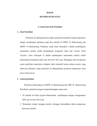 BAB III
METODE PENELITIAN
A. Lokasi dan Jenis Penelitian
1. Jenis Penelitian
Penelitian ini dikategorikan ke dalam penelitian kuantitatif setting eksperimen
dengan memberikan perlakuan pada dua sekolah di SMPN 22 Bantimurung dan
SMPN 10 Bantimurung. Perlakuan untuk kelas kelompok I adalah pembelajaran
matematika melalui model pembelajaran kooperatif yakni tipe Number Head
Together, kelas kelompok II adalah pembelajaran matematika melalui model
pembelajaran kooperatif yakni tipe Snowball Throwing. Mengingat taraf tercapainya
syarat penelitian eksperimen sebagian tidak terpenuhi karena adanya asumsi yang
tidak bisa dikontrol, maka penelitian ini dikategorikan penelitian eksperimen semu
(quasi eksperimen).
2. Lokasi penelitian
Penelitian dilaksanakan di SMPN 22 Bantimurung dan SMP 10 Bantimurung
Kab.Maros. penelitian dengan mempertimbangkan antara lain:
1. Di sekolah ini belum pernah dilaksanakan pembelajaran dengan menggunakan
NHT, dan Sowball Throwing
2. Merupakan tempat mengajar penulis sehingga memudahkan dalam pengurusan
perizinan meneliti.
 