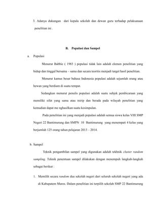 3. Adanya dukungan dari kepala sekolah dan dewan guru terhadap pelaksanaan
penelitian ini .
B. Populasi dan Sampel
a. Populasi
Menurut Babbie ( 1983 ) populasi tidak lain adalah elemen penelitian yang
hidup dan tinggal bersama – sama dan secara teoritis menjadi target hasil penelitian.
Menurut kamus besar bahasa Indonesia populasi adalah sejumlah orang atau
hewan yang berdiam di suatu tempat.
Sedangkan menurut penulis populasi adalah suatu subjek pembicaraan yang
memiliki sifat yang sama atau mirip dan berada pada wilayah penelitian yang
kemudian dapat me nghasilkan suatu kesimpulan.
Pada penelitian ini yang menjadi populasi adalah semua siswa kelas VIII SMP
Negeri 22 Bantimurung dan SMPN 10 Bantimurung yang menempati 4 kelas yang
berjumlah 125 orang tahun pelajaran 2013 – 2014.
b. Sampel
Teknik pengambilan sampel yang digunakan adalah tekhnik cluster random
sampling. Teknik penentuan sampel dilakukan dengan menempuh langkah-langkah
sebagai berikut :
1. Memilih secara random dua sekolah negeri dari seluruh sekolah negeri yang ada
di Kabupatem Maros. Dalam penelitian ini terpilih sekolah SMP 22 Bantimurung
 