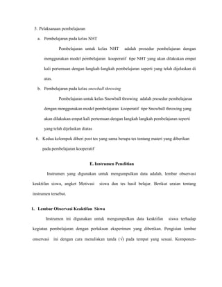 5. Pelaksanaan pembelajaran
a. Pembelajaran pada kelas NHT
Pembelajaran untuk kelas NHT adalah prosedur pembelajaran dengan
menggunakan model pembelajaran kooperatif tipe NHT yang akan dilakukan empat
kali pertemuan dengan langkah-langkah pembelajaran seperti yang telah dijelaskan di
atas.
b. Pembelajaran pada kelas snowball throwing
Pembelajaran untuk kelas Snowball throwing adalah prosedur pembelajaran
dengan menggunakan model pembelajaran kooperatif tipe Snowball throwing yang
akan dilakukan empat kali pertemuan dengan langkah langkah pembelajaran seperti
yang telah dijelaskan diatas
6. Kedua kelompok diberi post tes yang sama berupa tes tentang materi yang diberikan
pada pembelajaran kooperatif
E. Instrumen Penelitian
Instrumen yang digunakan untuk mengumpulkan data adalah, lembar observasi
keaktifan siswa, angket Motivasi siswa dan tes hasil belajar. Berikut uraian tentang
instrumen tersebut.
1. Lembar Observasi Keaktifan Siswa
Instrumen ini digunakan untuk mengumpulkan data keaktifan siswa terhadap
kegiatan pembelajaran dengan perlakuan eksperimen yang diberikan. Pengisian lembar
onservasi ini dengan cara menuliskan tanda () pada tempat yang sesuai. Komponen-
 