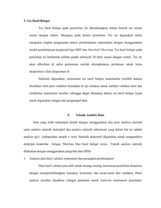 3. Tes Hasil Belajar
Tes hasil belajar pada penelitian ini dikembangkan dalam bentuk tes uraian
sesuai dengan materi. Mengacu pada desain penelitian. Tes ini digunakan untuk
mengukur tingkat penguasaan materi pembelajaran matematika dengan menggunakan
model pembelajaran kooperatif tipe NHT dan Snowball Throwing. Tes hasil belajar pada
penelitian ini berbentuk pilihan ganda sebanyak 30 butir sesuai dengan materi. Tes ini
akan diberikan di akhir pertemuan setelah diterapkannya perlakuan untuk kelas
eksperimen I dan eksperimen II.
Sebelum digunakan, instrument tes hasil belajar matematika terlebih dahulu
divalidasi oleh para validator kemudian di uji cobakan untuk melihat validitas item dan
reliabilitas instrument tersebut sehingga dapat dikatakan bahwa tes hasil belajar layak
untuk digunakan sebagai alat pengumpul data.
F. Teknik Analisis Data
Data yang telah terkumpul diolah dengan menggunakan dua jenis analisis statistik
yaitu analisis statistik deskriptif dan analisis statistik inferensial yang dalam hal ini adalah
analisis uji-t (independan sample t- test). Statistik deskriptif digunakan untuk menganalisis
deskripsi keaktifan belajar, Motifasi Dan hasil belajar siswa.. Teknik analisis statistik
dilakukan dengan menggunakan pengolah data SPSS.
1. Analisis data hasil validasi instrument dan perangkat pembelajaran
Data hasil validasi para ahli untuk masing-masing instrument penelitian dianalisis
dengan mempertimbangkan masukan, komentar, dan saran-saran dari validator. Hasil
analisis tersebut dijadikan sebagai pedoman untuk merevisi instrument penelitian.
 