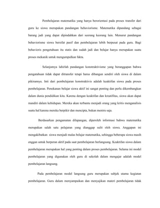 Pembelajaran matematika yang hanya berorientasi pada proses transfer dari
guru ke siswa merupakan pandangan behaviorisme. Matematika dipandang sebagai
barang jadi yang dapat dipindahkan dari seorang keorang lain. Menurut pandangan
behaviorisme siswa bersifat pasif dan pembelajaran lebih berpusat pada guru. Bagi
behavioris pengetahuan itu statis dan sudah jadi dan belajar hanya merupakan suatu
proses mekanik untuk mengumpulkan fakta.
Selanjutnya lahirlah pandangan konstruktivisme yang beranggapan bahwa
pengatahuan tidak dapat ditransfer tetapi harus dibangun sendiri oleh siswa di dalam
pikirannya. Inti dari pembelajaran konstruktivis adalah keaktifan siswa pada proses
pembelajaran. Penekanan belajar siswa aktif ini sangat penting dan perlu dikembangkan
dalam dunia pendidikan kita. Karena dengan keaktifan dan kreatifitas, siswa akan dapat
mandiri dalam kehidupan. Mereka akan terbantu menjadi orang yang kritis menganalisis
suatu hal karena mereka berpikir dan mencipta, bukan meniru saja.
Berdasarkan pengamatan dilapangan, diperoleh informasi bahwa matematika
merupakan salah satu pelajaran yang dianggap sulit oleh siswa. Anggapan ini
mengakibatkan siswa menjadi malas belajar matematika, sehingga beberapa siswa masih
enggan untuk berperan aktif pada saat pembelajaran berlangsung. Keaktifan siswa dalam
pembelajaran merupakan hal yang penting dalam proses pembelajaran. Selama ini model
pembelajaran yang digunakan oleh guru di sekolah dalam mengajar adalah model
pembelajaran langsung.
Pada pembelajaran model langsung guru merupakan subjek utama kegiatan
pembelajaran. Guru dalam menyampaikan dan menyajikan materi pembelajaran tidak
 