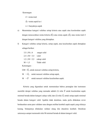 Keterangan:
𝑥̅ = rerata total
𝐴̅𝑖= rerata aspek ke-i
𝑛 = banyaknya aspek
e) Menentukan kategori validitas setiap kriteria atau aspek atau keseluruhan aspek
dengan mencocokkan rerata kriteria (𝐾𝑖
̅ ) atau rerata aspek (𝐴𝑖
̅ ) atau rerata total 𝑥̅
dengan kategori validitas yang ditetapkan.
f) Kategori validitas setiap kriteria, setiap aspek, atau keseluruhan aspek ditetapkan
sebagai berikut:
3,5 ≤ M ≤ 4 sangat valid
2,5 ≤ M < 3,5 valid
1,5 ≤ M < 2,5 cukup valid
M < 1,5 Tidak valid
Keterangan :
GM = 𝐾𝑖
̅ , untuk mencari validitas setiap kriteria,
M = 𝐴𝑖
̅ , untuk mencari validitas setiap aspek,
M = 𝑋̅ untuk mencari validitas keseluruhan aspek.
Kriteria yang digunakan untuk memutuskan bahwa perangkat dan instrumen
memiliki derajat validitas yang memadai adalah (1) nilai 𝑋̅ untuk keseluruhan aspek
minimal berada dalam kategori cukup valid, dan (2) nilai 𝐴𝑖
̅ untuk setiap aspek minimal
berada dalam kategori valid. Apabila tidak demikian, maka perlu dilakukan revisi
berdasarkan saran para validator atau dengan melihat kembali aspek-aspek yang nilainya
kurang. Selanjutnya dilakukan validasi ulang lalu dianalisis kembali. Demikian
seterusnya sampai memenuhi nilai M minimal berada di dalam kategori valid.
 
