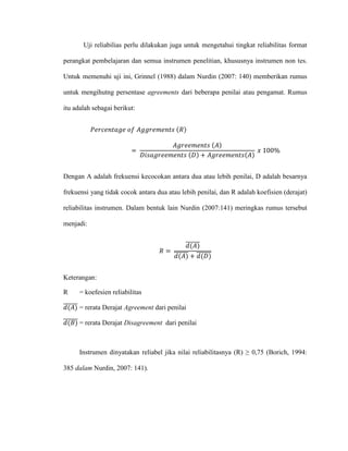 Uji reliabilias perlu dilakukan juga untuk mengetahui tingkat reliabilitas format
perangkat pembelajaran dan semua instrumen penelitian, khususnya instrumen non tes.
Untuk memenuhi uji ini, Grinnel (1988) dalam Nurdin (2007: 140) memberikan rumus
untuk mengihutng persentase agreements dari beberapa penilai atau pengamat. Rumus
itu adalah sebagai berikut:
𝑃𝑒𝑟𝑐𝑒𝑛𝑡𝑎𝑔𝑒 𝑜𝑓 𝐴𝑔𝑔𝑟𝑒𝑚𝑒𝑛𝑡𝑠 (𝑅)
=
𝐴𝑔𝑟𝑒𝑒𝑚𝑒𝑛𝑡𝑠 (𝐴)
𝐷𝑖𝑠𝑎𝑔𝑟𝑒𝑒𝑚𝑒𝑛𝑡𝑠 (𝐷) + 𝐴𝑔𝑟𝑒𝑒𝑚𝑒𝑛𝑡𝑠(𝐴)
𝑥 100%
Dengan A adalah frekuensi kecocokan antara dua atau lebih penilai, D adalah besarnya
frekuensi yang tidak cocok antara dua atau lebih penilai, dan R adalah koefisien (derajat)
reliabilitas instrumen. Dalam bentuk lain Nurdin (2007:141) meringkas rumus tersebut
menjadi:
𝑅 =
𝑑(𝐴)̅̅̅̅̅̅
𝑑(𝐴)̅̅̅̅̅̅ + 𝑑(𝐷)̅̅̅̅̅̅̅
Keterangan:
R = koefesien reliabilitas
𝑑(𝐴)̅̅̅̅̅̅ = rerata Derajat Agreement dari penilai
𝑑(𝐵)̅̅̅̅̅̅̅ = rerata Derajat Disagreement dari penilai
Instrumen dinyatakan reliabel jika nilai reliabilitasnya (R) ≥ 0,75 (Borich, 1994:
385 dalam Nurdin, 2007: 141).
 