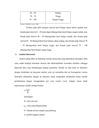 60 – 69
70 – 79
79 – 100
Sedang
Tinggi
Sangat Tinggi
(Sumber: Modifikasi Azwar: 2004)
Terlihat pada tabel kategori interval hasil belajar diatas bahwa apabila skor
berada pada interval 0 – 39 maka dapat dikategorikan hasil belajar sangat rendah, skor
berada pada interval 40 – 59 dikategorikan hasil belajar rendah, skor berada pada
inerval 60 – 69 dikategorikan hasil belajar cukup sedang, skor berada pada interval 70
– 79 dikategorikan hasil belajar tinggi, skor berada pada interval 79 – 100
dikategorikan hasil belajar sangat tinggi.
3. Analisis Inferensial
Analisis tahap akhir ini dilakukan setelah semua data yang diperlukan terkumpul. Data
yang sudah lengkap kemudian disusun dan dikelompokkan kemudian diseleksi sehingga
diperoleh data yang berhubungan dengan penelitian. Setelah itu data hasil tes dianalisis
dengan melakukan uji prasyarat analisis yaitu uji normalitas dan uji homogenitas varians
kemudian dilanjutkan dengan uji hipotesis untuk mengetahui keefektifan kedua metode
pembelajaran dengan menggunakan uji-t (one sample t-test). Adapun rumus untuk
keperluanuji-t adalah sebagai berikut
t=
𝑋−µ0
𝑆
√𝑛
keterangan:
X= nilai rata-rata
µ0
= nilai yang dihipotesiskan
S= Standar deviasi sampel yang dihitung
n= jumlah anggota sampel
 