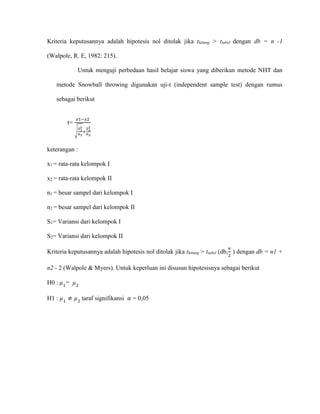 Kriteria keputusannya adalah hipotesis nol ditolak jika thitung > ttabel dengan db = n -1
(Walpole, R. E, 1982: 215).
Untuk menguji perbedaan hasil belajar siswa yang diberikan metode NHT dan
metode Snowball throwing digunakan uji-t (independent sample test) dengan rumus
sebagai berikut
t=
𝑥1−𝑥2
√
𝑆1
2
𝑛1
+
𝑆2
2
𝑛2
keterangan :
x1 = rata-rata kelompok I
x2 = rata-rata kelompok II
n1 = besar sampel dari kelompok I
n2 = besar sampel dari kelompok II
S1= Variansi dari kelompok I
S2= Variansi dari kelompok II
Kriteria keputusannya adalah hipotesis nol ditolak jika thitung > ttabel (db,
∝
2
) dengan db = n1 +
n2 - 2 (Walpole & Myers). Untuk keperluan ini disusun hipotesisnya sebagai berikut
H0 : µ1
= µ2
H1 : µ1
≠ µ2
taraf signifikansi 𝛼 = 0,05
 