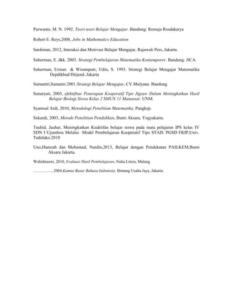 Purwanto, M. N. 1992. Teori-teori Belajar Mengajar. Bandung: Remaja Rosdakarya
Robert E. Reys,2008, Jobs in Mathematics Education
Sardiman, 2012, Interaksi dan Motivasi Belajar Mengajar, Rajawali Pers, Jakarta.
Suherman, E. dkk. 2003. Strategi Pembelajaran Matematika Kontemporer. Bandung: JICA.
Suherman, Erman & Winataputr, Udin, S. 1993. Strategi Belajar Mengajar Matematika
Depdikbud Dirjend..Jakarta
Sumantri,Sumarni.2001.Strategi Belajar Mengajar, CV.Mulyana. Bandung
Sunaryati, 2005, efektifitas Penerapan Kooperatif Tipe Jigsaw Dalam Meningkatkan Hasil
Belajar Biologi Siswa Kelas 2 SMUN 11 Manassar, UNM.
Syamsul Ardi, 2010, Metodologi Penelitian Matematika, Pangkep.
Sukardi, 2003, Metode Penelitian Pendidikan, Bumi Aksara, Yogyakarta.
Tauhid, Jauhar, Meningkatkan Keaktifan belajar siswa pada mata pelajaran IPS kelas IV
SDN I Ujumbou Melalui Model Pembelajaran Kooperatif Tipe STAD. PGSD FKIP,Univ.
Tadulako.2010
Uno,Hamzah dan Mohamad, Nurdin,2013, Belajar dengan Pendekatan PAILKEM,Bumi
Aksara Jakarta.
Wahidmurni, 2010, Evaluasi Hasil Pembelajaran, Nuha Litera, Malang
....................2004.Kamus Basar Bahasa Indonesia, Bintang Usaha Jaya, Jakarta.
 