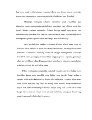 bagi siswa untuk bertukar pikiran, pendapat, bekerja sama dengan teman, berinteraksi
dengan guru, menggunakan maupun mengingat kembali konsep yang dipelajari.
Mengingat pentingnya pelajaran matematika untuk pendidikan, guru
diharapkan mampu merencanakan pembelajaran sedemikian rupa sehingga siswa akan
tertarik dengan pelajaran matematika. Terdapat bebrapa model pembelajaran yang
mampu meningkatkan keaktifan, motivasi dan hasil belajar siswa salah satunya adalah
model pembelajaran koopeeratif tipe NHT dan tipe Snowball Throwing.
Model pembelajaran tersebut melibatkan aktivitas seluruh siswa tanpa ada
perbedaan status, melibatkan peran siswa sebagai tutor sebaya dan mengandung unsur
permainan. Aktvitas siswa dirancang sedemikian sehingga memungkinkan siswa dapat
belar lebih santai, di samping menumbuhkan tanggung jawab, kerjasama, persaingan
sehat, dan keterlibatan belajar. Dengan demikian pembelajaran ini mampu meningkatkan
keaktifan, motivasi, dan hasil belajar siswa.
Dalam pembelajaran matematika, seringkali rendahnya motivasi belajar siswa
disebabkan karena siswa memiliki beban belajar yang banyak. Tinggi rendahnya
motivasi belajar sering kali dikaitkan dengan keberhasilan atau kegagalan belajar siswa
dalam belajar. Motovasi yang tinggi dan sedang selalu berusaha menyelesaikan tugas
dengan baik, serta membandingkan hasilnya dengan orang lain. Dalam hal ini dapat
diduga bahwa motivasi belajar siswa terhadap matematika merupakan faktor yang
sangat berpengaruh terhadap hasil belajarnya.
 