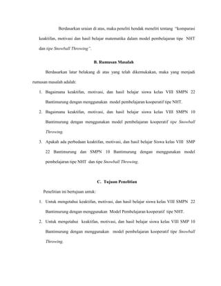 Berdasarkan uraian di atas, maka peneliti hendak meneliti tentang “komparasi
keaktifan, motivasi dan hasil belajar matematika dalam model pembelajaran tipe NHT
dan tipe Snowball Throwing”.
B. Rumusan Masalah
Berdasarkan latar belakang di atas yang telah dikemukakan, maka yang menjadi
rumusan masalah adalah:
1. Bagaimana keaktifan, motivasi, dan hasil belajar siswa kelas VIII SMPN 22
Bantimurung dengan menggunakan model pembelajaran kooperatif tipe NHT.
2. Bagaimana keaktifan, motivasi, dan hasil belajar siswa kelas VIII SMPN 10
Bantimurung dengan menggunakan model pembelajaran kooperatif tipe Snowball
Throwing.
3. Apakah ada perbedaan keaktifan, motivasi, dan hasil belajar Siswa kelas VIII SMP
22 Bantimurung dan SMPN 10 Bantimurung dengan menggunakan model
pembelajaran tipe NHT dan tipe Snowball Throwing.
C. Tujuan Penelitian
Penelitian ini bertujuan untuk:
1. Untuk mengetahui keaktifan, motivasi, dan hasil belajar siswa kelas VIII SMPN 22
Bantimurung dengan menggunakan Model Pembelajaran kooperatif tipe NHT.
2. Untuk mengetahui keaktifan, motivasi, dan hasil belajar siswa kelas VIII SMP 10
Bantimurung dengan menggunakan model pembelajaran kooperatif tipe Snowball
Throwing.
 