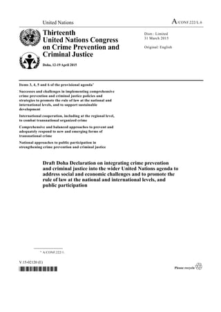 United Nations A/CONF.222/L.6
Thirteenth
United Nations Congress
on Crime Prevention and
Criminal Justice
Doha, 12-19 April 2015
Distr.: Limited
31 March 2015
Original: English
V.15-02120 (E)
*1502120*
Items 3, 4, 5 and 6 of the provisional agenda*
Successes and challenges in implementing comprehensive
crime prevention and criminal justice policies and
strategies to promote the rule of law at the national and
international levels, and to support sustainable
development
International cooperation, including at the regional level,
to combat transnational organized crime
Comprehensive and balanced approaches to prevent and
adequately respond to new and emerging forms of
transnational crime
National approaches to public participation in
strengthening crime prevention and criminal justice
Draft Doha Declaration on integrating crime prevention
and criminal justice into the wider United Nations agenda to
address social and economic challenges and to promote the
rule of law at the national and international levels, and
public participation
__________________
* A/CONF.222/1.
 