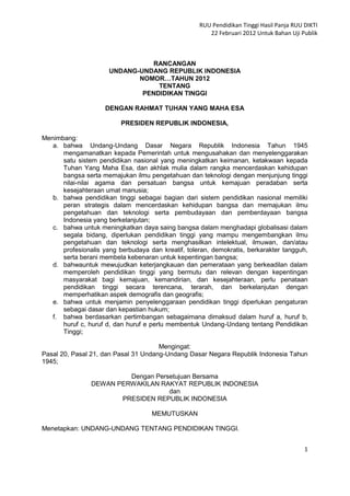 RUU Pendidikan Tinggi Hasil Panja RUU DIKTI
                                                       22 Februari 2012 Untuk Bahan Uji Publik



                                 RANCANGAN
                      UNDANG-UNDANG REPUBLIK INDONESIA
                             NOMOR…TAHUN 2012
                                  TENTANG
                              PENDIDIKAN TINGGI

                     DENGAN RAHMAT TUHAN YANG MAHA ESA

                          PRESIDEN REPUBLIK INDONESIA,

Menimbang:
   a. bahwa Undang-Undang Dasar Negara Republik Indonesia Tahun 1945
      mengamanatkan kepada Pemerintah untuk mengusahakan dan menyelenggarakan
      satu sistem pendidikan nasional yang meningkatkan keimanan, ketakwaan kepada
      Tuhan Yang Maha Esa, dan akhlak mulia dalam rangka mencerdaskan kehidupan
      bangsa serta memajukan ilmu pengetahuan dan teknologi dengan menjunjung tinggi
      nilai-nilai agama dan persatuan bangsa untuk kemajuan peradaban serta
      kesejahteraan umat manusia;
   b. bahwa pendidikan tinggi sebagai bagian dari sistem pendidikan nasional memiliki
      peran strategis dalam mencerdaskan kehidupan bangsa dan memajukan ilmu
      pengetahuan dan teknologi serta pembudayaan dan pemberdayaan bangsa
      Indonesia yang berkelanjutan;
   c. bahwa untuk meningkatkan daya saing bangsa dalam menghadapi globalisasi dalam
      segala bidang, diperlukan pendidikan tinggi yang mampu mengembangkan ilmu
      pengetahuan dan teknologi serta menghasilkan intelektual, ilmuwan, dan/atau
      profesionalis yang berbudaya dan kreatif, toleran, demokratis, berkarakter tangguh,
      serta berani membela kebenaran untuk kepentingan bangsa;
   d. bahwauntuk mewujudkan keterjangkauan dan pemerataan yang berkeadilan dalam
      memperoleh pendidikan tinggi yang bermutu dan relevan dengan kepentingan
      masyarakat bagi kemajuan, kemandirian, dan kesejahteraan, perlu penataan
      pendidikan tinggi secara terencana, terarah, dan berkelanjutan dengan
      memperhatikan aspek demografis dan geografis;
   e. bahwa untuk menjamin penyelenggaraan pendidikan tinggi diperlukan pengaturan
      sebagai dasar dan kepastian hukum;
   f. bahwa berdasarkan pertimbangan sebagaimana dimaksud dalam huruf a, huruf b,
      huruf c, huruf d, dan huruf e perlu membentuk Undang-Undang tentang Pendidikan
      Tinggi;

                                      Mengingat:
Pasal 20, Pasal 21, dan Pasal 31 Undang-Undang Dasar Negara Republik Indonesia Tahun
1945;

                         Dengan Persetujuan Bersama
                DEWAN PERWAKILAN RAKYAT REPUBLIK INDONESIA
                                    dan
                       PRESIDEN REPUBLIK INDONESIA

                                    MEMUTUSKAN

Menetapkan: UNDANG-UNDANG TENTANG PENDIDIKAN TINGGI.


                                                                                          1
 