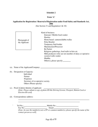 Schedule 2

                                               Form ‘A’

   Application for Registration / Renewal of Registration under Food Safety and Standards Act,
                                                2006
                               [See Section 31 and Regulation 4 & 10]


                                        Kind of business:
                                           Itinerant / Mobile food vendor
                                           Hawker
          Photograph of                    Home based canteens/dabba wallas
          the Applicant                    Petty Retailer
                                           Temporary Stall holder
                                           Manufacturer/Processor
                                           Re Packer
                                           Religious gatherings, food stalls in fairs etc
                                           Milk producers (who are not member of dairy co operative
                                           society)/ milk vendor
                                           Dhabha
                                           Other(s), please specify:________


(a). Name of the Applicant/Company: __________________________________________

(b). Designation or Capacity:
                 Individual
                 Partner
                 Proprietor
                 Secretary of co-operative society.
                 Others (Please specify)

(c). Proof of photo Identity of applicant: _____________________________________
          [Note: Please submit a copy of photo ID like Driving License, Passport, Ration Card or
          Election ID card]

(d). Correspondence address:
          __________________________________________________________________________
          ________________________________________________________________

   `     Tel No.:________________________ Mobile No.:_______________________
          Fax No.:_______________________ Email:__________________________
          [Note: In case the number(s) are a PP or common number(s), please specify the name of the
          contact person as well]


                                             Page 12 of 77
 