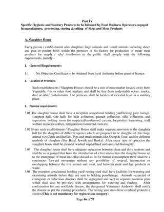 Part IV
Specific Hygienic and Sanitary Practices to be followed by Food Business Operators engaged
in manufacture, processing, storing & selling of Meat and Meat Products


  A. Slaughter House

  Every person / establishment who slaughters large animals and small animals including sheep
  and goat or poultry birds within the premises of his factory for production of meat/ meat
  products for supply / sale/ distribution to the public shall comply with the following
  requirements, namely:-

  1. General Requirements:

  1.1      No Objection Certificate to be obtained from local Authority before grant of licence.

  2. Location of Premises:

         Such establishments / Slaughter Houses should be a unit of meat market located away from
         Vegetable, fish or other food markets and shall be free from undesirable odour, smoke,
         dust or other contaminants. The premises shall be located at elevated level in a sanitary
         place.

  3. Premise requirements:

  3.01 The slaughter house shall have a reception area/animal holding yard/resting yard, lairage,
       slaughter hall, side halls for hide collection, paunch collection, offal collection, and
       separation, holding room for suspected/condemned carcass, by-product harvesting, staff
       welfare inspectors office, refrigeration room/cold room etc.
  3.02 Every such establishment / Slaughter House shall make separate provision in the slaughter
        hall for the slaughter of different species which are proposed to be slaughtered (like large
        animal viz; Cattle and Buffalo, Pigs and small animals like Sheep & Goat) and for different
        methods of slaughter (like Halal, Jewish and Jhatka). After every type of operation the
        slaughter house shall be cleaned, washed wiped/dried and sanitized thoroughly.
  3.03  The slaughter house shall have adequate separation between clean and dirty sections and
       shall be so organized that from the introduction of a live animal into the slaughter house up
       to the emergence of meat and offal classed as fit for human consumption there shall be a
       continuous forward movement without any possibility of reversal, intersection or
       overlapping between the live animal and meat, and between meat and bye products or
       waste.
  3.04 The reception area/animal holding yard/ resting yard shall have facilities for watering and
       examining animals before they are sent to holding pens/lairage. Animals suspected of
       contagious or infectious diseases shall be segregated and kept in separate isolation pens
       which shall also be provided with arrangements for watering and feeding.                After
       confirmation for any notifiable disease, the designated Veterinary Authority shall notify
       the disease as per the existing procedures. The resting yard must have overhead protective
       shelter.(This is not mandatory for registration category)
                                          Page 46 of 77
 