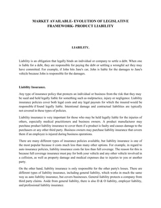 MARKET AVAILABLE- EVOLUTION OF LEGISLATIVE
                FRAMEWORK- PRODUCT LIABILITY




                                           LIABILITY.



Liability is an obligation that legally binds an individual or company to settle a debt. When one
is liable for a debt, they are responsible for paying the debt or settling a wrongful act they may
have committed. For example, if John hits Jane's car, John is liable for the damages to Jane's
vehicle because John is responsible for the damages.



Liability Insurance.

Any type of insurance policy that protects an individual or business from the risk that they may
be sued and held legally liable for something such as malpractice, injury or negligence. Liability
insurance policies cover both legal costs and any legal payouts for which the insured would be
responsible if found legally liable. Intentional damage and contractual liabilities are typically
not covered in these types of policies.

Liability insurance is very important for those who may be held legally liable for the injuries of
others, especially medical practitioners and business owners. A product manufacturer may
purchase product liability insurance to cover them if a product is faulty and causes damage to the
purchasers or any other third party. Business owners may purchase liability insurance that covers
them if an employee is injured during business operations.

There are many different types of insurance policies available, but liability insurance is one of
the most popular because it costs much less than many other options. For example, in regard to
auto insurance policies, liability insurance costs far less than full coverage. The reason for this is
because full coverage insurance must pay for both your vehicle and any other vehicle involved in
a collision, as well as property damage and medical expenses due to injuries to you or another
party.

On the other hand, liability insurance is only responsible for the other party's losses. There are
different types of liability insurance, including general liability, which works in much the same
way as auto liability insurance, but covers businesses. General liability protects a company from
third party claims. Aside from general liability, there is also D & O liability, employer liability,
and professional liability insurance.
 