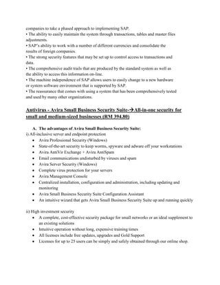 companies to take a phased approach to implementing SAP.
• The ability to easily maintain the system through transactions, tables and master files
adjustments.
• SAP’s ability to work with a number of different currencies and consolidate the
results of foreign companies.
• The strong security features that may be set up to control access to transactions and
data.
• The comprehensive audit trails that are produced by the standard system as well as
the ability to access this information on-line.
• The machine independence of SAP allows users to easily change to a new hardware
or system software environment that is supported by SAP.
• The reassurance that comes with using a system that has been comprehensively tested
and used by many other organizations.


Antivirus - Avira Small Business Security Suite-All-in-one security for
small and medium-sized businesses (RM 394.80)

    A. The advantages of Avira Small Business Security Suite:
i) All-inclusive server and endpoint protection
         Avira Professional Security (Windows)
         State-of-the-art security to keep worms, spyware and adware off your workstations
         Avira AntiVir Exchange + Avira AntiSpam
         Email communications undisturbed by viruses and spam
         Avira Server Security (Windows)
         Complete virus protection for your servers
         Avira Management Console
         Centralized installation, configuration and administration, including updating and
         monitoring
         Avira Small Business Security Suite Configuration Assistant
         An intuitive wizard that gets Avira Small Business Security Suite up and running quickly

ii) High investment security
        A complete, cost-effective security package for small networks or an ideal supplement to
        an existing solutions
        Intuitive operation without long, expensive training times
        All licenses include free updates, upgrades and Gold Support
        Licenses for up to 25 users can be simply and safely obtained through our online shop.
 