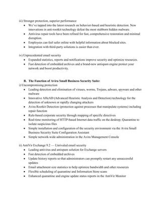 iii) Stronger protection, superior performance
         We’ve tapped into the latest research on behavior-based and heuristic detection. New
         innovations in anti-rootkit technology defeat the most stubborn hidden malware.
         Antivirus repair tools have been refined for fast, comprehensive restoration and minimal
         disruption.
         Employees can feel safer online with helpful information about blocked sites.
         Integration with third-party solutions is easier than ever.

iv) Unprecedented email security
       Expanded statistics, reports and notifications improve security and optimize resources.
       Fast detection of embedded archives and a brand-new antispam engine protect your
       network and boost productivity.


    B. The Function of Avira Small Business Security Suite:
i) Uncompromising protection
       Leading detection and elimination of viruses, worms, Trojans, adware, spyware and other
       malware
       Innovative AHeAD (Advanced Heuristic Analysis and Detection) technology for the
       detection of unknown or rapidly changing attackers
       Avira Rootkit Detection (protection against processes that manipulate systems) including
       repair function
       Rule-based corporate security through mapping of specific directives
       Real-time monitoring of HTTP-based Internet data traffic on the desktop; Quarantine to
       isolate suspicious files
       Simple installation and configuration of the security environment via the Avira Small
       Business Security Suite Configuration Assistant
       Simple network-wide administration in the Avira Management Console

ii) AntiVir Exchange 9.2 — Unrivaled email security
        Leading antivirus and antispam solution for Exchange servers
        Fast detection of embedded archives
        Update history reports so that administrators can promptly restart any unsuccessful
        updates
        Email attachment size statistics to help optimize bandwidth and other resources
        Flexible scheduling of quarantine and Information Store scans
        Enhanced quarantine and engine update status reports in the AntiVir Monitor
 