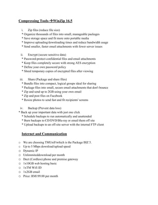 Compressing Tools-WinZip 16.5

  i. Zip files (reduce file size)
  * Organize thousands of files into small, manageable packages
  * Save storage space and fit more onto portable media
  * Improve uploading/downloading times and reduce bandwidth usage
  * Send smaller, faster email attachments with fewer server issues

 ii. Encrypt (secure sensitive data)
  * Password-protect confidential files and email attachments
  * Keep files completely secure with strong AES encryption
  * Define your own password policy
  * Shred temporary copies of encrypted files after viewing

 iii. Share (Package and share files)
   * Bundle files into compact, logical groups ideal for sharing
   * Package files into small, secure email attachments that don't bounce
   * Zip and send up to 2GB using your own email
   * Zip and post files on Facebook
   * Resize photos to send fast and fit recipients' screens

 iv.    Backup (Prevent data loss)
* Back up your important data with just one click
   * Schedule backups to run automatically and unattended
   * Burn backups to CD/DVD/Blu-ray or email them off site
   * Upload backups to an off-site server with the internal FTP client


  Internet and Communication

o We are choosing TMUniFiwhich is the Package BIZ 5.
o Up to 5 Mbps download/upload speed
o Dynamic IP
o Unlimmiteddowmload per month
o Dect (Cordless) phone and premise gateway
o 1x10GB web hosting basic
o 1xTM Wifi ID
o 1x2GB email
o Price: RM199.00 per month
 