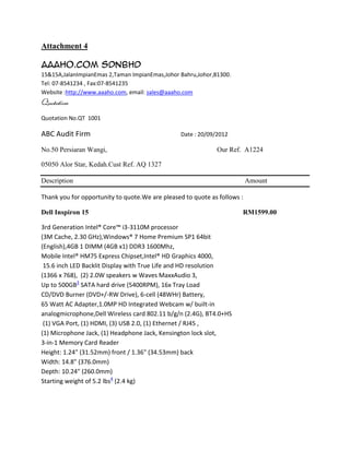 Attachment 4

Aaaho.Com SdnBhd
15&15A,JalanImpianEmas 2,Taman ImpianEmas,Johor Bahru,Johor,81300.
Tel: 07-8541234 , Fax:07-8541235
Website :http://www.aaaho.com, email: sales@aaaho.com
Quotation
Quotation No.QT 1001

ABC Audit Firm                                   Date : 20/09/2012

No.50 Persiaran Wangi,                                        Our Ref. A1224

05050 Alor Star, Kedah.Cust Ref. AQ 1327

Description                                                               Amount

Thank you for opportunity to quote.We are pleased to quote as follows :

Dell Inspiron 15                                                      RM1599.00

3rd Generation Intel® Core™ i3-3110M processor
(3M Cache, 2.30 GHz),Windows® 7 Home Premium SP1 64bit
(English),4GB 1 DIMM (4GB x1) DDR3 1600Mhz,
Mobile Intel® HM75 Express Chipset,Intel® HD Graphics 4000,
 15.6 inch LED Backlit Display with True Life and HD resolution
(1366 x 768), (2) 2.0W speakers w Waves MaxxAudio 3,
Up to 500GB3 SATA hard drive (5400RPM), 16x Tray Load
CD/DVD Burner (DVD+/-RW Drive), 6-cell (48WHr) Battery,
65 Watt AC Adapter,1.0MP HD Integrated Webcam w/ built-in
analogmicrophone,Dell Wireless card 802.11 b/g/n (2.4G), BT4.0+HS
 (1) VGA Port, (1) HDMI, (3) USB 2.0, (1) Ethernet / RJ45 ,
(1) Microphone Jack, (1) Headphone Jack, Kensington lock slot,
3-in-1 Memory Card Reader
Height: 1.24" (31.52mm) front / 1.36" (34.53mm) back
Width: 14.8" (376.0mm)
Depth: 10.24" (260.0mm)
Starting weight of 5.2 lbs4 (2.4 kg)
 