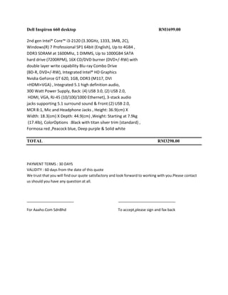 Dell Inspiron 660 desktop                                                      RM1699.00

2nd gen Intel® Core™ i3-2120 (3.30GHz, 1333, 3MB, 2C),
Windows(R) 7 Professional SP1 64bit (English), Up to 4GB4 ,
DDR3 SDRAM at 1600Mhz, 1 DIMMS, Up to 1000GB4 SATA
hard drive (7200RPM), 16X CD/DVD burner (DVD+/-RW) with
double layer write capability Blu-ray Combo Drive
(BD-R, DVD+/-RW), Integrated Intel® HD Graphics
Nvidia GeForce GT 620, 1GB, DDR3 (M117, DVI
+HDMI+VGA) , Integrated 5.1 high definition audio,
300 Watt Power Supply, Back: (4) USB 3.0, (2) USB 2.0,
 HDMI, VGA, RJ-45 (10/100/1000 Ethernet), 3-stack audio
jacks supporting 5.1 surround sound & Front:(2) USB 2.0,
MCR 8:1, Mic and Headphone Jacks , Height: 36.9(cm) X
Width: 18.3(cm) X Depth: 44.9(cm) ,Weight: Starting at 7.9kg
 (17.4lb), ColorOptions :Black with titan silver trim (standard) ,
Formosa red ,Peacock blue, Deep purple & Solid white

TOTAL                                                                         RM3298.00




PAYMENT TERMS : 30 DAYS
VALIDITY : 60 days from the date of this quote
We trust that you will find our quote satisfactory and look forward to working with you.Please contact
us should you have any question at all.



_______________________                               ____________________________

For Aaaho.Com SdnBhd                                  To accept,please sign and fax back
 