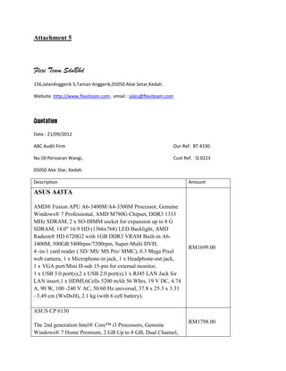 Attachment 5



Flexi Team SdnBhd
156,JalanAnggerik 5,Taman Anggerik,05050 Aloe Setar,Kedah.

Website :http://www.flexiteam.com , email : sales@flexiteam.com



Quotation
Date : 21/09/2012

ABC Audit Firm                                                Our Ref. BT 4330

No.50 Persiaran Wangi,                                            Cust Ref. Q 0223

05050 Alor Star, Kedah.

Description                                                             Amount

ASUS A43TA

AMD® Fusion APU A6-3400M/A4-3300M Processor, Genuine
Windows® 7 Professional, AMD M780G Chipset, DDR3 1333
MHz SDRAM, 2 x SO-DIMM socket for expansion up to 8 G
SDRAM, 14.0" 16:9 HD (1366x768) LED Backlight, AMD
Radeon® HD 6720G2 with 1GB DDR3 VRAM Built-in A6-
3400M, 500GB 5400rpm/7200rpm, Super-Multi DVD,
                                                                        RM1699.00
4 -in-1 card reader ( SD/ MS/ MS Pro/ MMC), 0.3 Mega Pixel
web camera, 1 x Microphone-in jack, 1 x Headphone-out jack,
1 x VGA port/Mini D-sub 15-pin for external monitor,
1 x USB 3.0 port(s),2 x USB 2.0 port(s),1 x RJ45 LAN Jack for
LAN insert,1 x HDMI,6Cells 5200 mAh 56 Whrs, 19 V DC, 4.74
A, 90 W, 100 -240 V AC, 50/60 Hz universal, 37.8 x 25.3 x 3.31
~3.49 cm (WxDxH), 2.1 kg (with 6 cell battery).

ASUS CP 6130
                                                                        RM1798.00
The 2nd generation Intel® Core™ i3 Processors, Genuine
Windows® 7 Home Premium, 2 GB Up to 8 GB, Dual Channel,
 