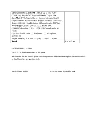 DDR3 at 1333MHz, 2 DIMM , 320GB Up to 1TB 3Gb/s
(7200RPM), Tray-in 24X SuperMulti DVD, Tray-in 16X
SuperMulti DVD, Tray-in Blu-ray Combo, Integrated Intel®
Graphics Media Accelerator HD, Support Micorsoft DirectX10.1,
Realtek ADI2000 High Definition 8 Channel Audio, 200 Watt
Power Supply , Back : (4)USB 2.0 ,(1)HDMI-Out,
(1)VGA(D-Sub)-Out, (1)RJ45 LAN, (1)8 Channel Audio &
Front :
(1) 4 -in-1 Card Reader, (1) Headphone, (1) Microphone,
(2) USB 2.0
Height: 36.6(cm) X Width: 11.2(cm) X Depth: 27.9(cm)
Total                                                                     RM3497.00


PAYMENT TERMS : 14 DAYS

VALIDITY : 30 days from the date of this quote

We trust that you will find our quote satisfactory and look forward to working with you.Please contact
us should you have any question at all.



_______________________                               ___________________________

For Flexi Team SdnBhd                                To accept,please sign and fax back
 