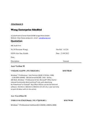 Attachment 6

Wong Enterprise SdnBhd

12,JalanPuteh 8,Taman Puteh,05780 Sungai Petani,Kedah.
Website :http://www.wong.com , email : sales@wong.com

Quotation
ABC Audit Firm

No.50 Persiaran Wangi,                                          Our Ref. A1224

05050 Alor Star, Kedah.                                        Date : 21/09/2012

Dear,

Description                                                             Amount

Acer Veriton M

VM2610G-G63PW ( PS.VDK03.030 )                                         RM1788.00

Windows® 7 Professional - Intel Pentium (G630, 2.70 GHz, 3 MB)
 - 2 GB DDR3 SDRAM - 500 GB Serial ATA/300 - DVD – Writer,
300 Watt, Windows® 7 Professional 32-bit, Microsoft® Office Starter:
reduced-functionality Word and Excel® only, with advertising.
No PowerPoint® or Outlook®. Buy Office 2010 to use the full-featured
software. 352.0mm x 180.0mm x 440.0mm (H x W x D), 1 year warranty
on parts & labour with on-site service.



Acer TravelMate B1

TMB113-M-323b2G50akk ( NX.V7QSM.003 )                                    RM1799.00

Windows® 7 Professional-IntelCorei3(i3-2365M,1.40GHz,3MB)
 