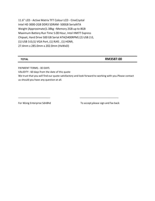 11.6" LED - Active Matrix TFT Colour LCD - CineCrystal
Intel HD 3000-2GB DDR3 SDRAM -500GB SerialATA
Weight (Approximate)1.38kg –Memory 2GB up to 8GB
Maximum Battery Run Time 5.00 Hour, Intel HM77 Express
Chipset, Hard Drive 500 GB Serial ATA(5400RPM) (2) USB 2.0,
(1) USB 3.0,(1) VGA Port, (1) RJ45 , (1) HDMI,
27.4mm x 285.0mm x 202.0mm (HxWxD)



  TOTAL                                                                     RM3587.00

PAYMENT TERMS : 30 DAYS
VALIDITY : 60 days from the date of this quote
We trust that you will find our quote satisfactory and look forward to working with you.Please contact
us should you have any question at all.




_______________________                               ____________________________

For Wong Enterprise SdnBhd                            To accept,please sign and fax back
 