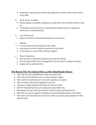 tucked into a carrying case and allowing employees to work on them at their desk or
            at any table.

   iii.     Work Always Available
            because laptops are portable, employees can take their work with them wherever they
            go.
            it eliminates the inconvenience of transferring documents from one computer to
            another just to finish the project.

   iv.      Loss of Electricity
            laptop can function off the battery backup for several hours.

    v.      Mobility
            it can be used just about anywhere in the world.
            many places even have Internet connections for the public.
            it can connect to a user's office desktop computer.

   vi.      Fewer Connections
            there are fewer connections needed to get set-up and running.
            the only plug needed is the one plugged into a power source to charge the battery.
            laptops are fuss and hassle free.



The Reason Why We Choose DELL as Our Main Brand’s Device
         They offer the most affordable prices than any other brand.
         They offer several different ways to contact customer support.
         Their website is extremely easy to use and to purchase a computer.
         They are always offering free upgrades at any time.
         They have a laptop designed specifically for anyone's needs.
         Dell PC Checkup helps keep your laptop safe and problem-free.
         Dell laptops all come with a good amount of ports to plug external devices in.
         Dell offers an express upgrade to Windows Vista and operating systems in the future.
         Dell works well with businesses of all sizes so they can get the right equipment for their
         specific needs.
 
