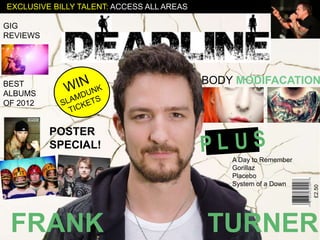 EXCLUSIVE BILLY TALENT: ACCESS ALL AREAS

GIG
REVIEWS




BEST                                       BODY MODIFACATION
ALBUMS
OF 2012


          POSTER
          SPECIAL!
                                               A Day to Remember
                                               Gorillaz
                                               Placebo
                                               System of a Down




                                                                   £2.50
 FRANK                                     TURNER
 