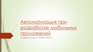 Автоматизация при
разработке мобильных
приложений
Кучерѐнок Михаил / R-Style / Минск

 