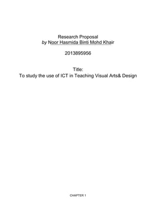 Research Proposal
by Noor Hasmida Binti Mohd Khair
2013895956

Title:
To study the use of ICT in Teaching Visual Arts& Design

CHAPTER 1

 